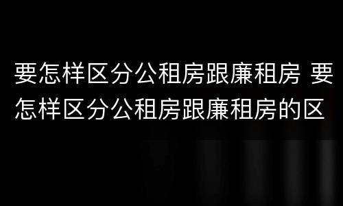 要怎样区分公租房跟廉租房 要怎样区分公租房跟廉租房的区别