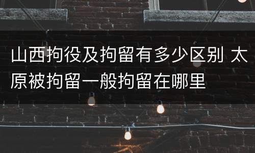 山西拘役及拘留有多少区别 太原被拘留一般拘留在哪里