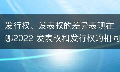 发行权、发表权的差异表现在哪2022 发表权和发行权的相同点