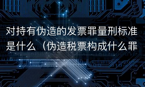 对持有伪造的发票罪量刑标准是什么（伪造税票构成什么罪）