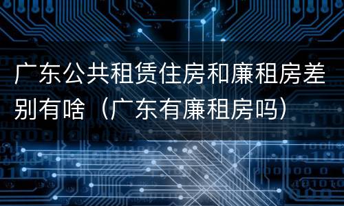 广东公共租赁住房和廉租房差别有啥（广东有廉租房吗）