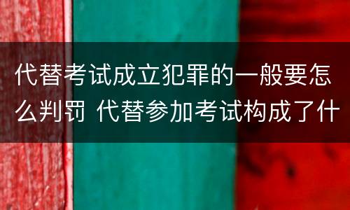 代替考试成立犯罪的一般要怎么判罚 代替参加考试构成了什么犯罪