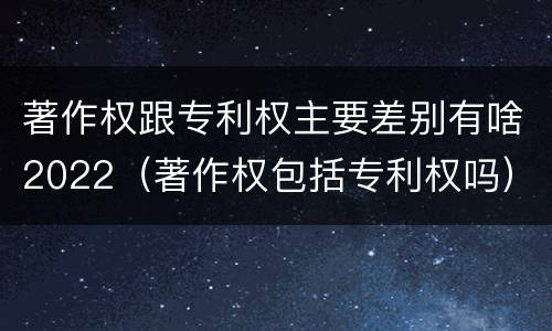 著作权跟专利权主要差别有啥2022（著作权包括专利权吗）