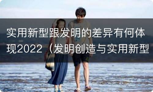 实用新型跟发明的差异有何体现2022（发明创造与实用新型的区别）