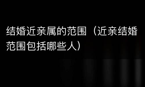 结婚近亲属的范围（近亲结婚范围包括哪些人）