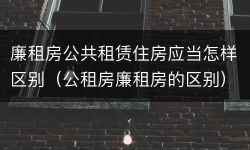 廉租房公共租赁住房应当怎样区别（公租房廉租房的区别）