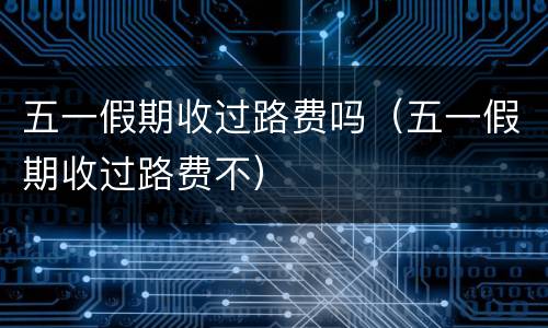五一假期收过路费吗（五一假期收过路费不）