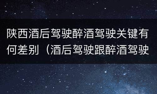 陕西酒后驾驶醉酒驾驶关键有何差别（酒后驾驶跟醉酒驾驶的区别）