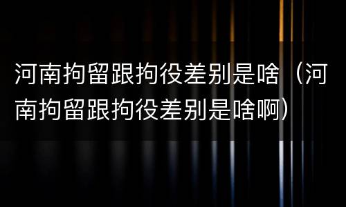 河南拘留跟拘役差别是啥（河南拘留跟拘役差别是啥啊）