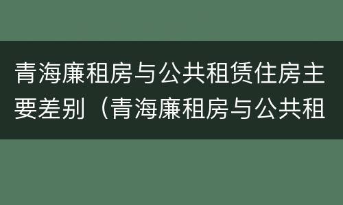 青海廉租房与公共租赁住房主要差别（青海廉租房与公共租赁住房主要差别是什么）