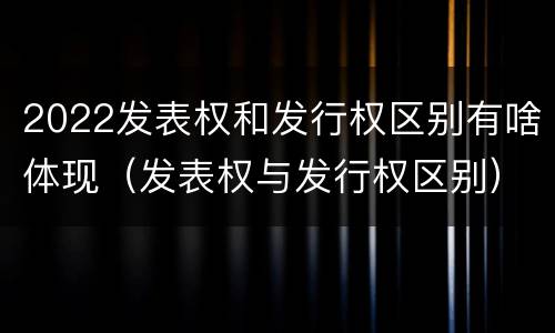 2022发表权和发行权区别有啥体现（发表权与发行权区别）
