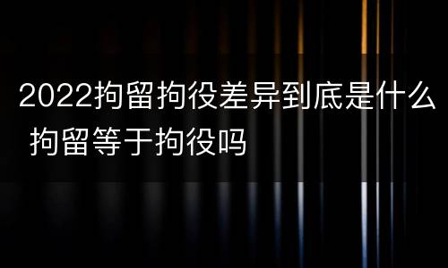 2022拘留拘役差异到底是什么 拘留等于拘役吗