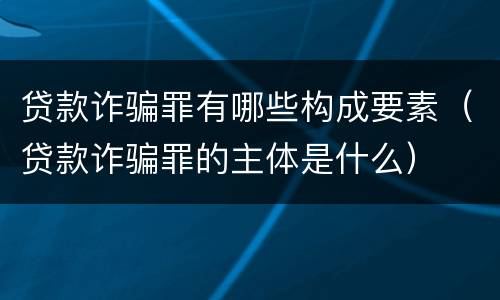 贷款诈骗罪有哪些构成要素（贷款诈骗罪的主体是什么）