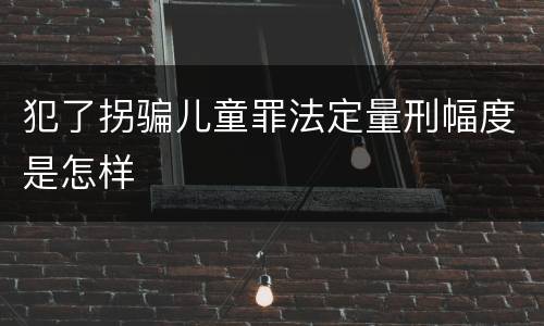 犯了拐骗儿童罪法定量刑幅度是怎样