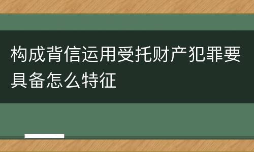 构成背信运用受托财产犯罪要具备怎么特征