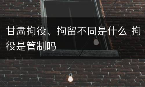 甘肃拘役、拘留不同是什么 拘役是管制吗
