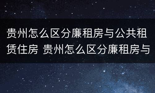 贵州怎么区分廉租房与公共租赁住房 贵州怎么区分廉租房与公共租赁住房呢