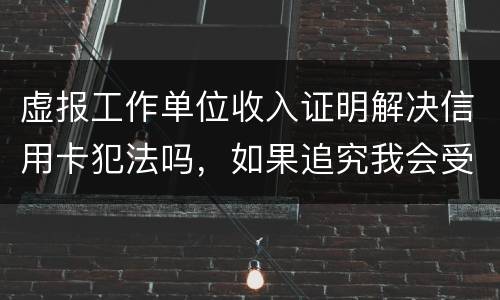 虚报工作单位收入证明解决信用卡犯法吗，如果追究我会受到怎样的处罚，请帮帮我谢谢