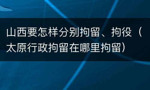 山西要怎样分别拘留、拘役（太原行政拘留在哪里拘留）