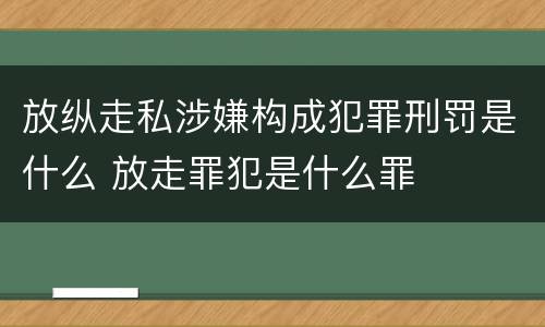 放纵走私涉嫌构成犯罪刑罚是什么 放走罪犯是什么罪
