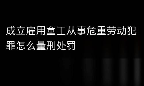 成立雇用童工从事危重劳动犯罪怎么量刑处罚