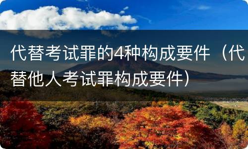 代替考试罪的4种构成要件（代替他人考试罪构成要件）