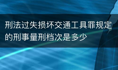 刑法过失损坏交通工具罪规定的刑事量刑档次是多少