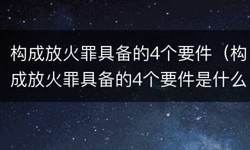 构成放火罪具备的4个要件（构成放火罪具备的4个要件是什么）