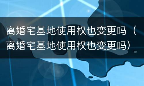 离婚宅基地使用权也变更吗（离婚宅基地使用权也变更吗）