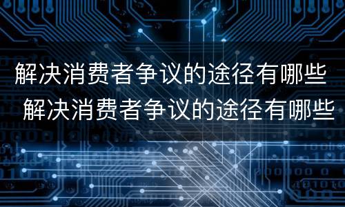 解决消费者争议的途径有哪些 解决消费者争议的途径有哪些方法