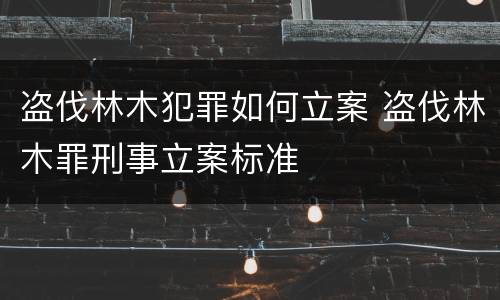 盗伐林木犯罪如何立案 盗伐林木罪刑事立案标准