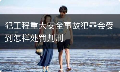 犯工程重大安全事故犯罪会受到怎样处罚判刑