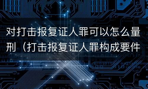 对打击报复证人罪可以怎么量刑（打击报复证人罪构成要件）