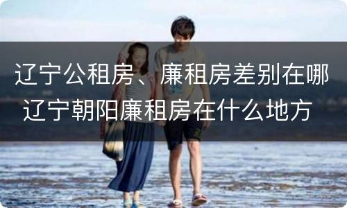 辽宁公租房、廉租房差别在哪 辽宁朝阳廉租房在什么地方