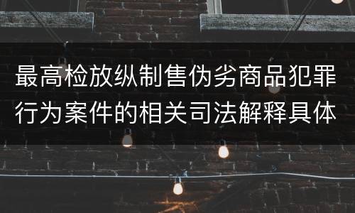 最高检放纵制售伪劣商品犯罪行为案件的相关司法解释具体有哪些