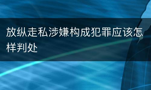 放纵走私涉嫌构成犯罪应该怎样判处