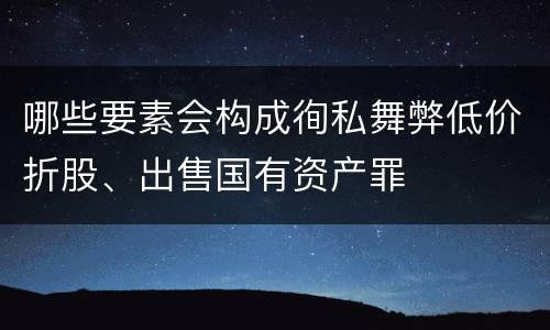 哪些要素会构成徇私舞弊低价折股、出售国有资产罪