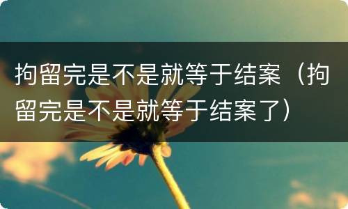 拘留完是不是就等于结案（拘留完是不是就等于结案了）