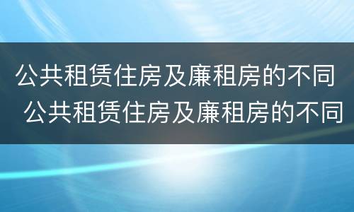 公共租赁住房及廉租房的不同 公共租赁住房及廉租房的不同之处