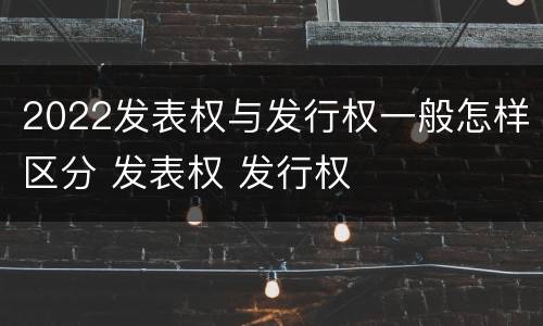 2022发表权与发行权一般怎样区分 发表权 发行权