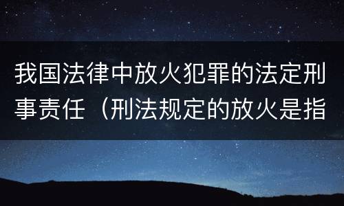 我国法律中放火犯罪的法定刑事责任（刑法规定的放火是指）
