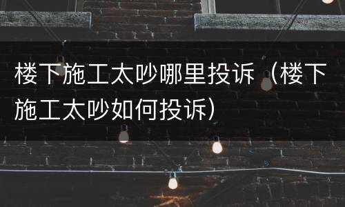 楼下施工太吵哪里投诉（楼下施工太吵如何投诉）