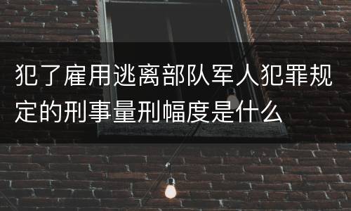 犯了雇用逃离部队军人犯罪规定的刑事量刑幅度是什么