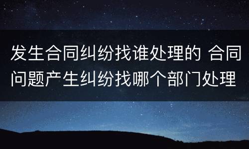 发生合同纠纷找谁处理的 合同问题产生纠纷找哪个部门处理