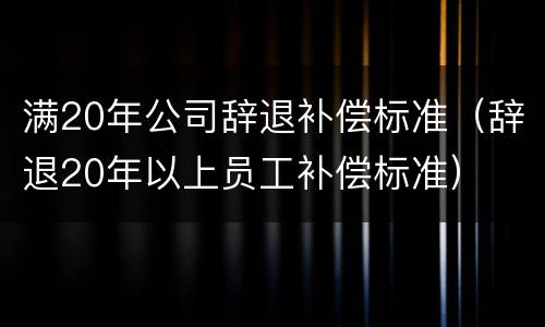 满20年公司辞退补偿标准（辞退20年以上员工补偿标准）