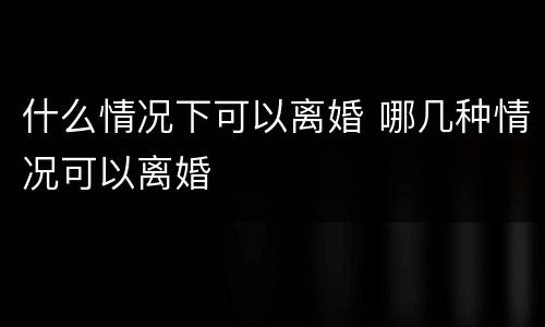 什么情况下可以离婚 哪几种情况可以离婚