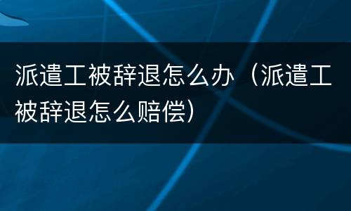 派遣工被辞退怎么办（派遣工被辞退怎么赔偿）