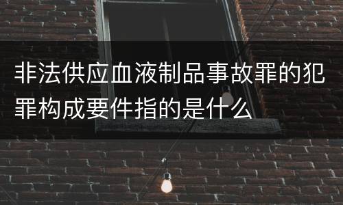 非法供应血液制品事故罪的犯罪构成要件指的是什么