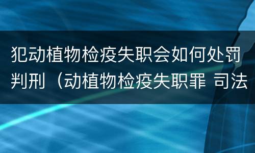 犯动植物检疫失职会如何处罚判刑（动植物检疫失职罪 司法解释）