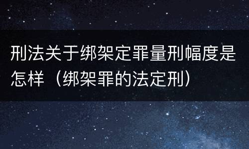 刑法关于绑架定罪量刑幅度是怎样（绑架罪的法定刑）